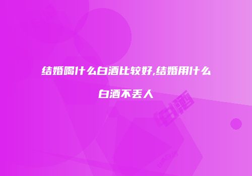 结婚喝什么白酒比较好,结婚用什么白酒不丢人