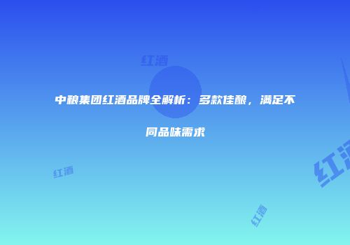 中粮集团红酒品牌全解析：多款佳酿，满足不同品味需求