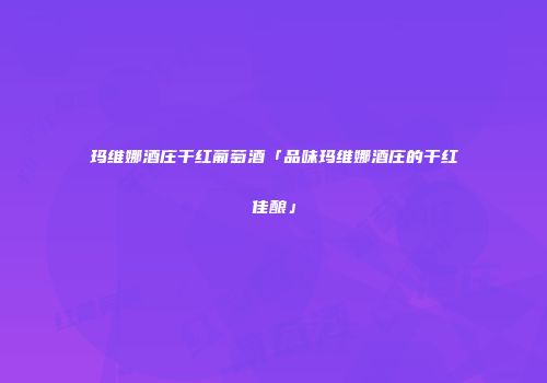 玛维娜酒庄干红葡萄酒「品味玛维娜酒庄的干红佳酿」
