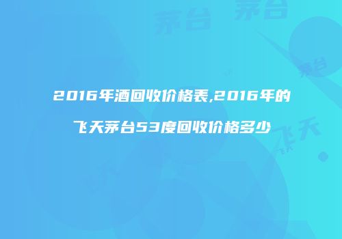 2016年酒回收价格表,2016年的飞天茅台53度回收价格多少