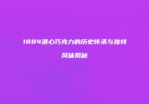 1884酒心巧克力的历史传承与独特风味揭秘