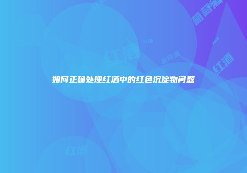 如何正确处理红酒中的红色沉淀物问题