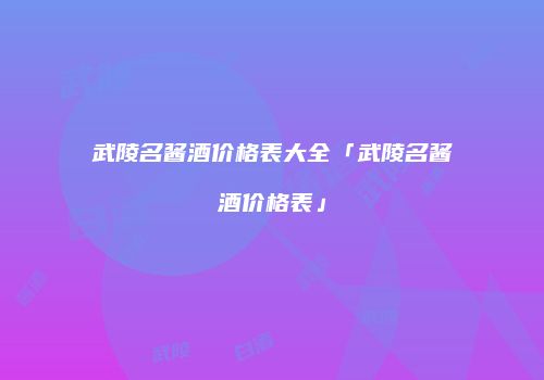 武陵名酱酒价格表大全「武陵名酱酒价格表」