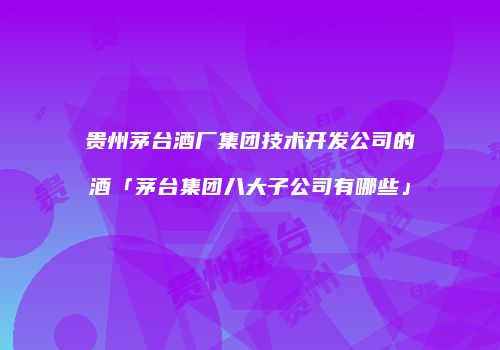 贵州茅台酒厂集团技术开发公司的酒「茅台集团八大子公司有哪些」