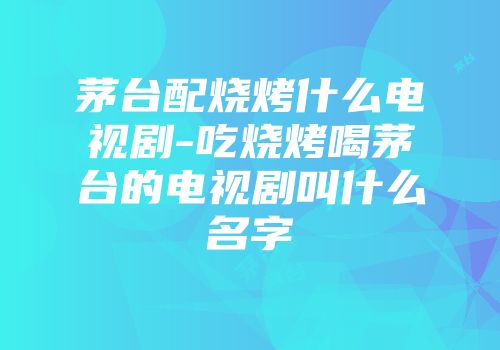 茅台配烧烤什么电视剧-吃烧烤喝茅台的电视剧叫什么名字