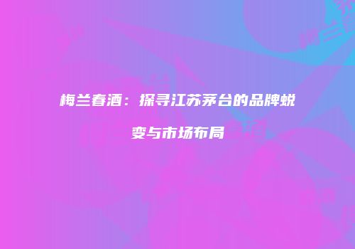 梅兰春酒：探寻江苏茅台的品牌蜕变与市场布局