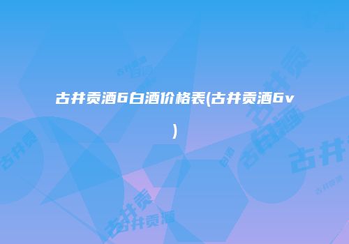 古井贡酒6白酒价格表(古井贡酒6v)