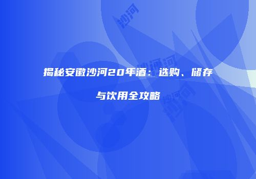 揭秘安徽沙河20年酒：选购、储存与饮用全攻略