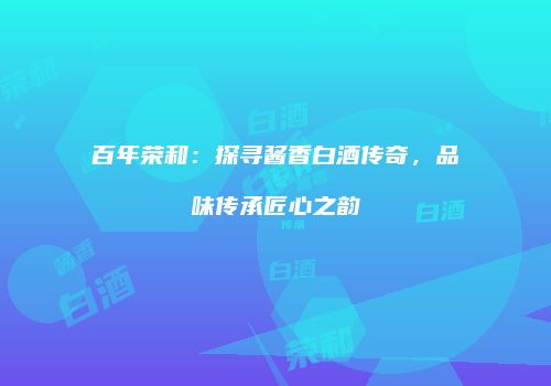 百年荣和：探寻酱香白酒传奇，品味传承匠心之韵