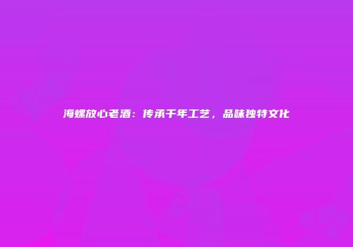 海螺放心老酒：传承千年工艺，品味独特文化