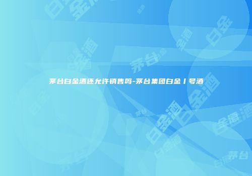 茅台白金酒还允许销售吗-茅台集团白金丨号酒