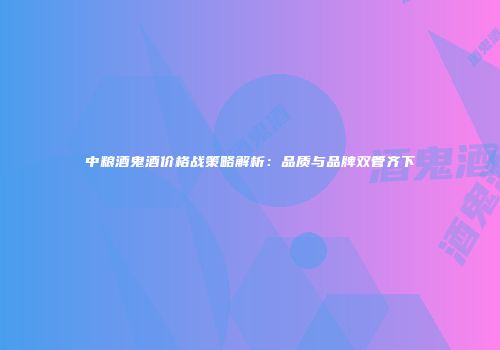 中粮酒鬼酒价格战策略解析：品质与品牌双管齐下