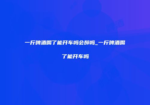 一斤啤酒喝了能开车吗会醉吗_一斤啤酒喝了能开车吗