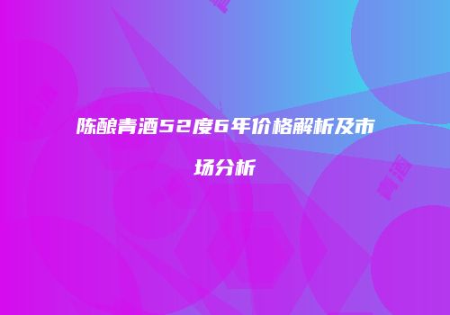 陈酿青酒52度6年价格解析及市场分析