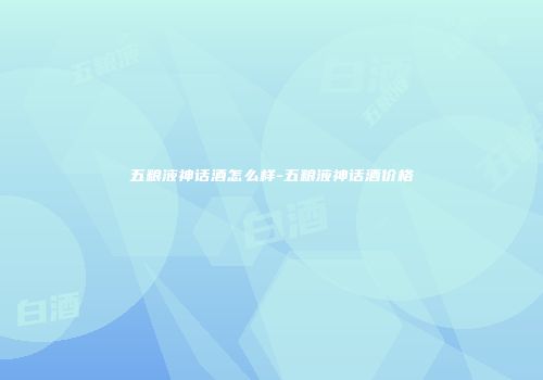 五粮液神话酒怎么样-五粮液神话酒价格