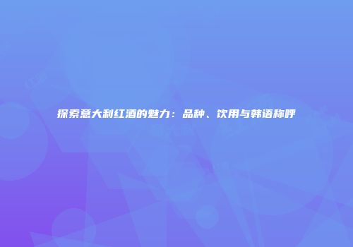 探索意大利红酒的魅力：品种、饮用与韩语称呼