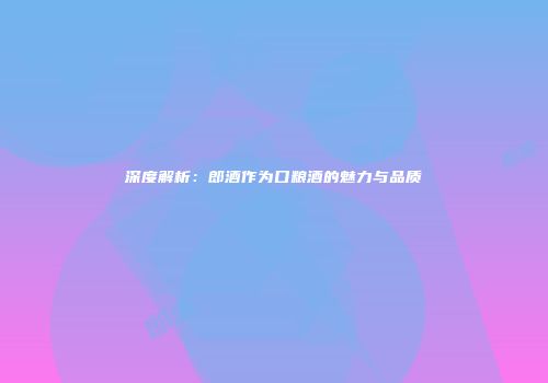 深度解析：郎酒作为口粮酒的魅力与品质