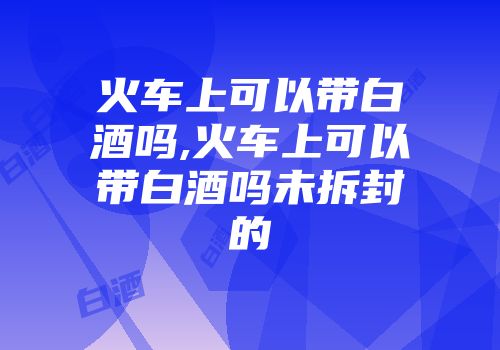 火车上可以带白酒吗,火车上可以带白酒吗未拆封的
