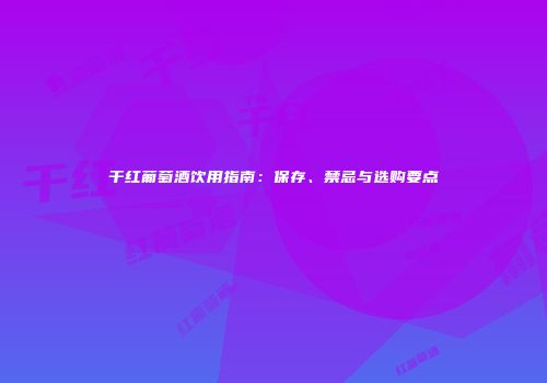 干红葡萄酒饮用指南：保存、禁忌与选购要点
