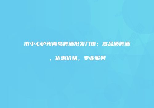 市中心泸州青岛啤酒批发门市：高品质啤酒，优惠价格，专业服务
