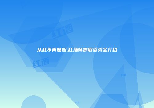 从此不再尴尬,红酒杯抓取姿势全介绍