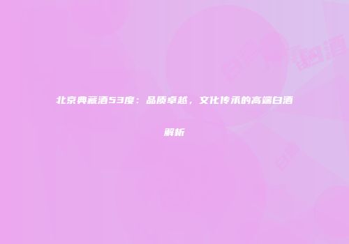 北京典藏酒53度：品质卓越，文化传承的高端白酒解析