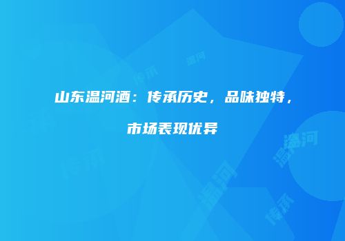 山东温河酒：传承历史，品味独特，市场表现优异