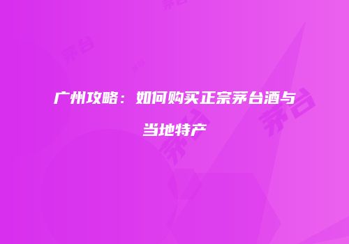 广州攻略：如何购买正宗茅台酒与当地特产