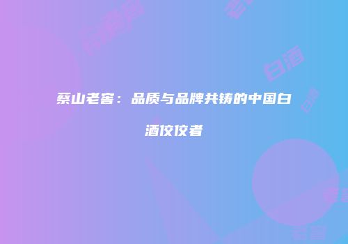 蔡山老窖：品质与品牌共铸的中国白酒佼佼者