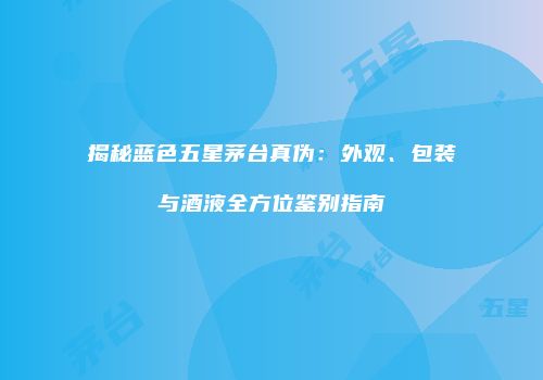 揭秘蓝色五星茅台真伪：外观、包装与酒液全方位鉴别指南