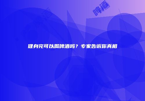 健身完可以喝啤酒吗？专家告诉你真相