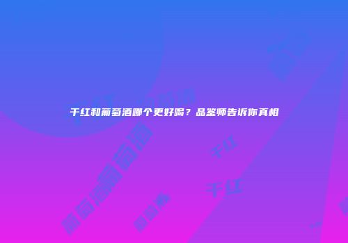 干红和葡萄酒哪个更好喝？品鉴师告诉你真相
