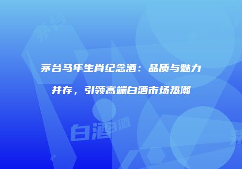 茅台马年生肖纪念酒：品质与魅力并存，引领高端白酒市场热潮