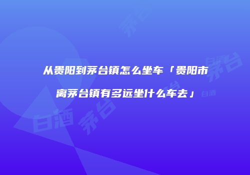 从贵阳到茅台镇怎么坐车「贵阳市离茅台镇有多远坐什么车去」