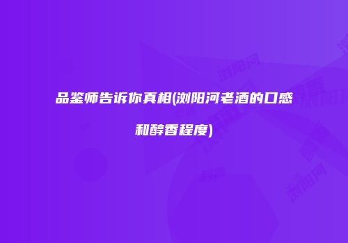 品鉴师告诉你真相(浏阳河老酒的口感和醇香程度)