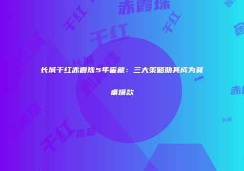 长城干红赤霞珠5年窖藏：三大策略助其成为餐桌爆款