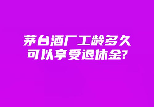 茅台酒厂工龄多久可以享受退休金?