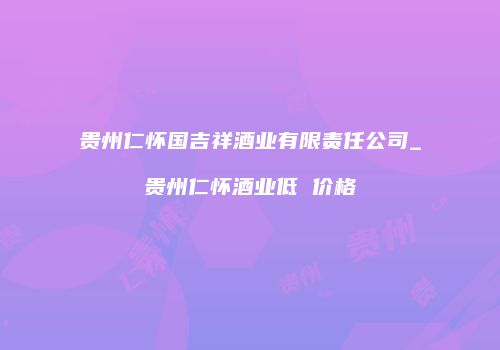 贵州仁怀国吉祥酒业有限责任公司_贵州仁怀酒业低 价格