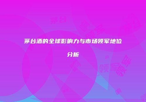 茅台酒的全球影响力与市场领军地位分析