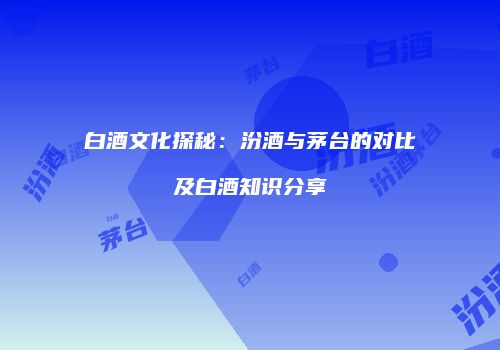 白酒文化探秘：汾酒与茅台的对比及白酒知识分享