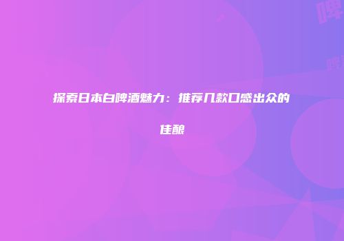 探索日本白啤酒魅力：推荐几款口感出众的佳酿