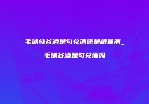 毛铺纯谷酒是勾兑酒还是粮食酒_毛铺谷酒是勾兑酒吗