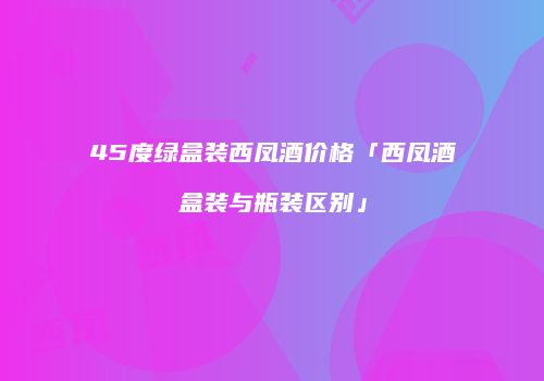 45度绿盒装西凤酒价格「西凤酒盒装与瓶装区别」