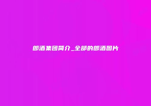郎酒集团简介_全部的郎酒图片