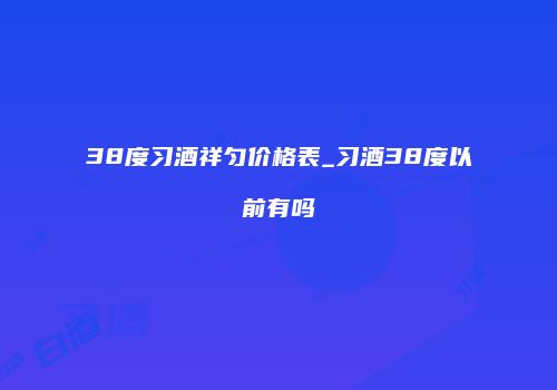 38度习酒祥匀价格表_习酒38度以前有吗