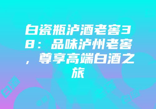 白瓷瓶泸酒老窖38：品味泸州老窖，尊享高端白酒之旅