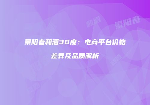 景阳春和酒38度：电商平台价格差异及品质解析