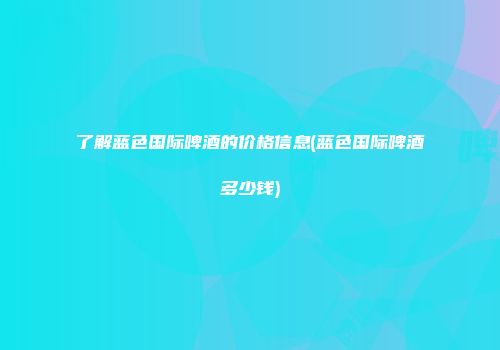 了解蓝色国际啤酒的价格信息(蓝色国际啤酒多少钱)