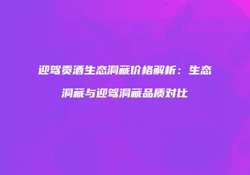 迎驾贡酒生态洞藏价格解析：生态洞藏与迎驾洞藏品质对比