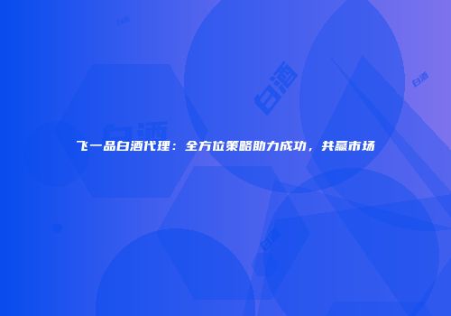 飞一品白酒代理：全方位策略助力成功，共赢市场